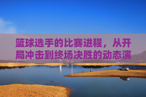 篮球选手的比赛进程,从开局冲击到终场决胜的动态演变与关键抉择