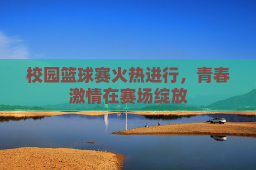 校园篮球赛火热进行，青春激情在赛场绽放