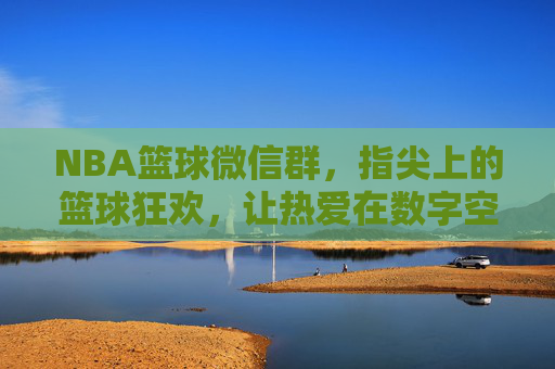 NBA篮球微信群，指尖上的篮球狂欢，让热爱在数字空间里共鸣