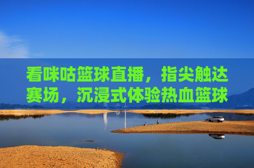 看咪咕篮球直播，指尖触达赛场，沉浸式体验热血篮球