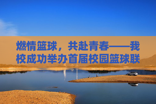 燃情篮球，共赴青春——我校成功举办首届校园篮球联赛