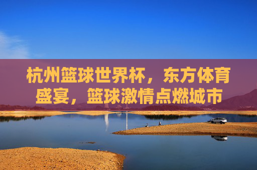 杭州篮球世界杯,东方体育盛宴,篮球激情点燃城市
