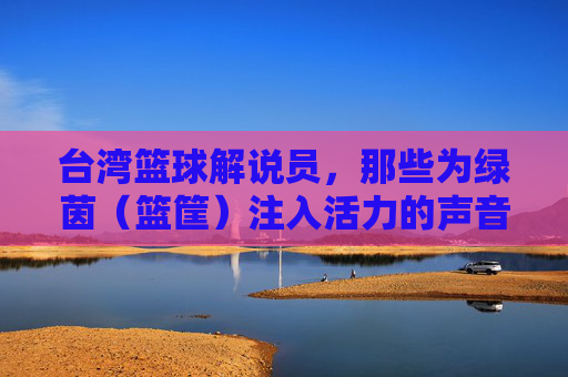 台湾篮球解说员,那些为绿茵(篮筐)注入活力的声音