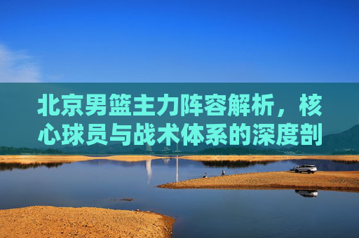 北京男篮主力阵容解析,核心球员与战术体系的深度剖析