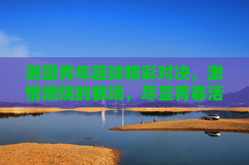 美国青年篮球精彩对决，激情燃烧的赛场，尽显青春活力与运动魅力，美国青年篮球精彩对决，激情燃烧的赛场，尽显青春活力与运动魅力
