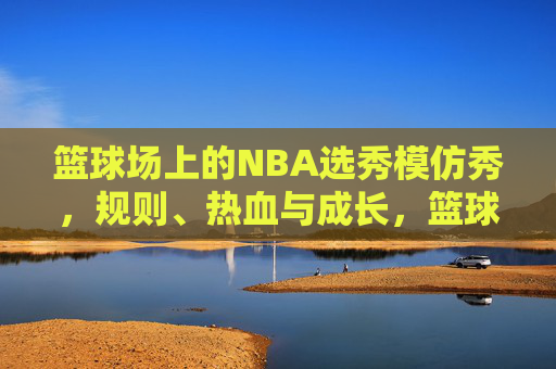 篮球场上的NBA选秀模仿秀，规则、热血与成长，篮球场上的NBA选秀模仿秀，规则淬炼热血，见证少年成长