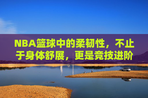 NBA篮球中的柔韧性，不止于身体舒展，更是竞技进阶的隐形利器，NBA篮球中的柔韧性，不止于身体舒展，更是竞技进阶的隐形利器