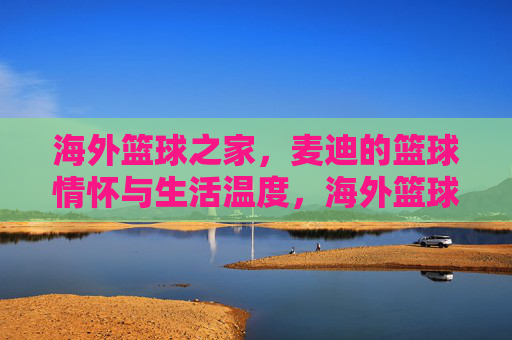 海外篮球之家，麦迪的篮球情怀与生活温度，海外篮球之家，麦迪的篮球情怀与生活温度