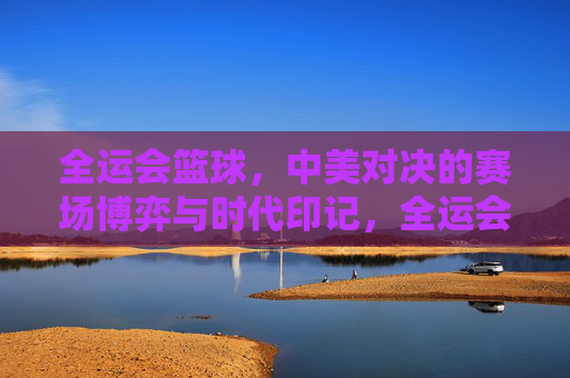 全运会篮球，中美对决的赛场博弈与时代印记，全运会篮球，中美对决的赛场博弈与时代印记