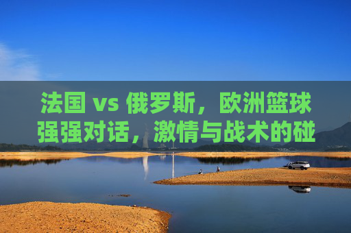 法国 vs 俄罗斯,欧洲篮球强强对话,激情与战术的碰撞