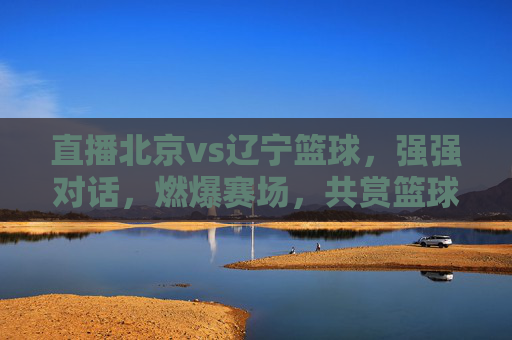 直播北京vs辽宁篮球,强强对话,燃爆赛场,共赏篮球魅力,北京vs辽宁篮球直播,强强对话燃爆赛场,共赏篮球魅力