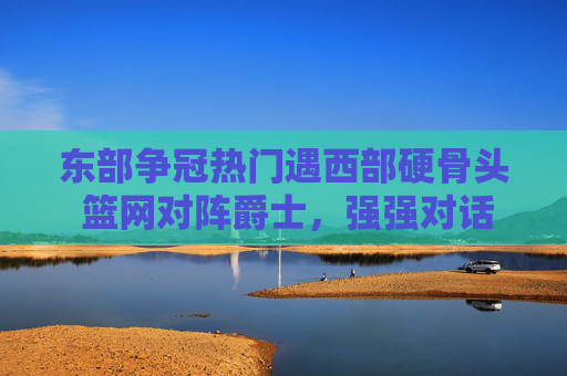 东部争冠热门遇西部硬骨头 篮网对阵爵士，强强对话中谁将更胜一筹？东部争冠热门遇西部硬骨头 篮网对阵爵士，强强对话中谁将更胜一筹？