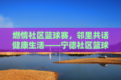 燃情社区篮球赛，邻里共话健康生活——宁德社区篮球比赛精彩纪实