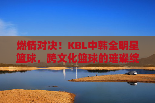 燃情对决!KBL中韩全明星篮球,跨文化篮球的璀璨绽放与激情碰撞