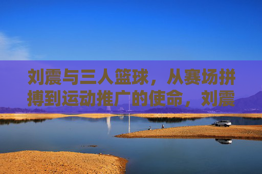 刘震与三人篮球，从赛场拼搏到运动推广的使命，刘震与三人篮球，从赛场拼搏到运动推广的使命