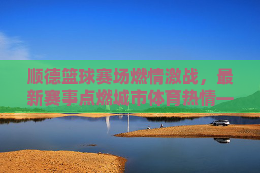 顺德篮球赛场燃情激战，最新赛事点燃城市体育热情——近期篮球比赛精彩回顾