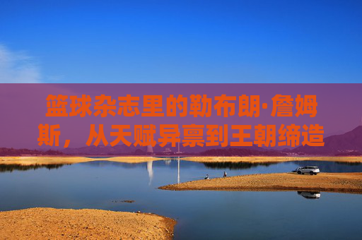 篮球杂志里的勒布朗·詹姆斯，从天赋异禀到王朝缔造者的媒体叙事