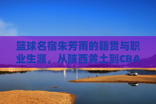 篮球名宿朱芳雨的籍贯与职业生涯，从陕西黄土到CBA王朝的缔造者