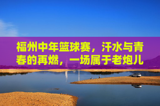 福州中年篮球赛,汗水与青春的再燃,一场属于老炮儿的热血对决,福州中年篮球赛,汗水与青春的再燃,老炮儿的热血对决