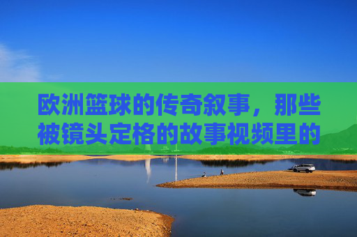 欧洲篮球的传奇叙事，那些被镜头定格的故事视频里的时代印记，欧洲篮球的传奇叙事，镜头定格的故事与时代印记
