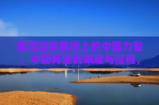 奥运篮球赛场上的中国力量,中国男篮的荣耀与征程,奥运篮球赛场上的中国力量,中国男篮的荣耀与征程