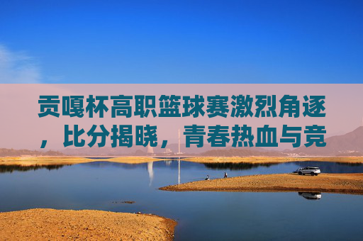 贡嘎杯高职篮球赛激烈角逐，比分揭晓，青春热血与竞技精神的完美融合，贡嘎杯高职篮球赛激烈角逐 比分揭晓 青春热血与竞技精神交融