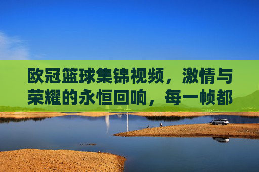 欧冠篮球集锦视频，激情与荣耀的永恒回响，每一帧都是热血的注脚，欧冠篮球集锦，激情与荣耀的永恒回响，每一帧都是热血的注脚