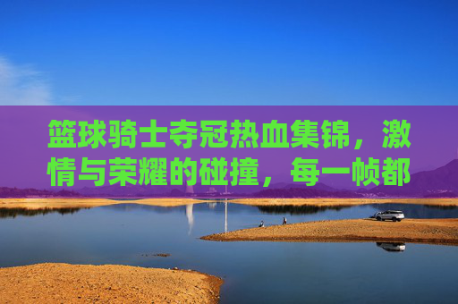 篮球骑士夺冠热血集锦,激情与荣耀的碰撞,每一帧都是青春的赞歌