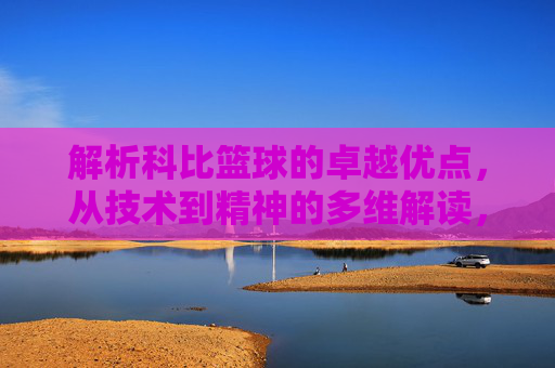 解析科比篮球的卓越优点，从技术到精神的多维解读，多维解读科比篮球的卓越优点，技术精湛与精神传承的双重维度