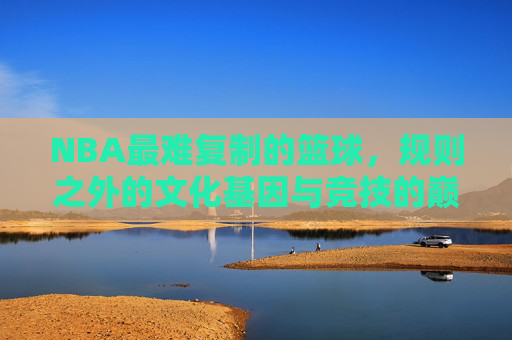 NBA最难复制的篮球，规则之外的文化基因与竞技的巅峰，NBA最难复制的篮球，规则之外的文化基因与竞技的巅峰