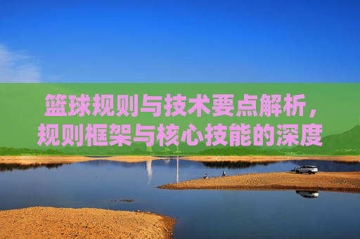 篮球规则与技术要点解析，规则框架与核心技能的深度融合与实践应用，篮球规则与技术要点解析，规则框架与核心技能的深度融合与实践应用