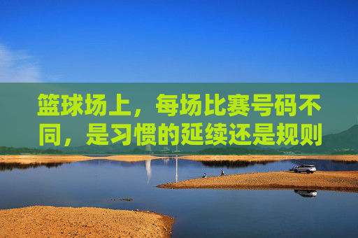 篮球场上,每场比赛号码不同,是习惯的延续还是规则的灵活?篮球场上每场比赛号码不同,是习惯的延续还是规则的灵活?