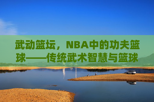 武动篮坛,NBA中的功夫篮球——传统武术智慧与篮球运动的奇妙碰撞,武动篮坛,NBA中的功夫篮球——传统武术智慧与篮球运动的奇妙碰撞
