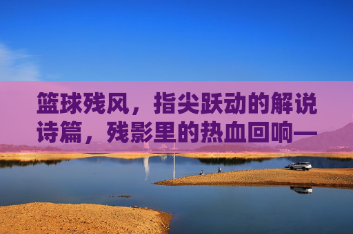 篮球残风，指尖跃动的解说诗篇，残影里的热血回响——那些被解说点燃的篮球夜，篮球残风，指尖跃动的解说诗篇，残影里的热血回响——那些被解说点燃的篮球夜