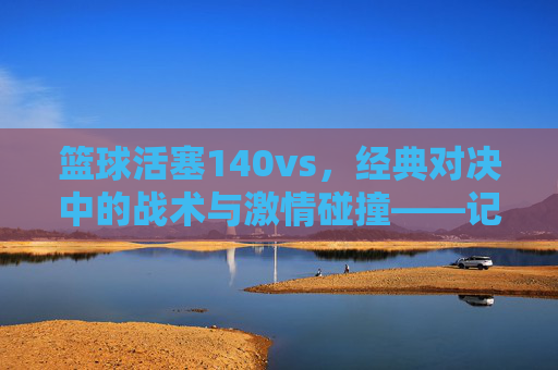 篮球活塞140vs，经典对决中的战术与激情碰撞——记一场决定性的比赛，篮球活塞经典对决，战术与激情的碰撞——记一场决定性的比赛
