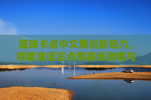 篮球卡点中文解说的魅力,用精准语言点燃赛场激情与共鸣,篮球卡点中文解说的魅力,以精准语言点燃赛场激情与观众共鸣