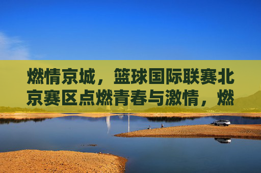 燃情京城，篮球国际联赛北京赛区点燃青春与激情，燃情京城，篮球国际联赛北京赛区点燃青春与激情