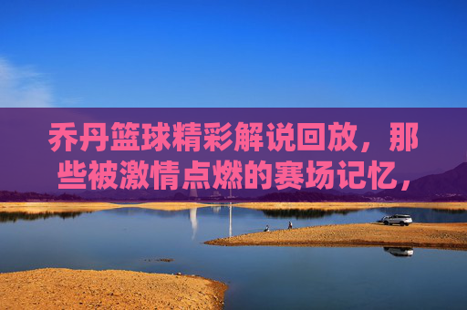 乔丹篮球精彩解说回放,那些被激情点燃的赛场记忆,乔丹篮球精彩解说回放,那些被激情点燃的赛场记忆