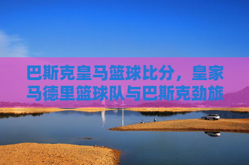 巴斯克皇马篮球比分，皇家马德里篮球队与巴斯克劲旅的激烈交锋，数据背后的策略与实力碰撞，巴斯克皇马篮球对决，皇家马德里与巴斯克劲旅的激烈交锋及数据背后的策略与实力碰撞