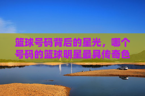 篮球号码背后的星光,哪个号码的篮球明星最具传奇色彩?篮球号码背后的星光,哪个号码的篮球明星最具传奇色彩?