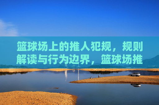 篮球场上的推人犯规，规则解读与行为边界，篮球场推人犯规，规则解读与行为边界