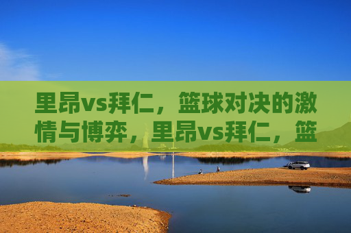 里昂vs拜仁，篮球对决的激情与博弈，里昂vs拜仁，篮球对决的激情与博弈