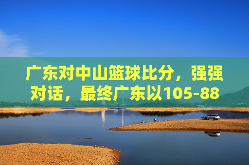 广东对中山篮球比分，强强对话，最终广东以105-88胜出，精彩瞬间令人回味，105-88！广东大胜中山篮球赛，强强对话精彩瞬间令人回味