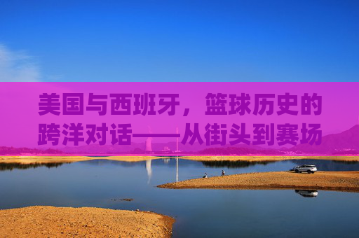 美国与西班牙,篮球历史的跨洋对话——从街头到赛场,从传统到创新,美国与西班牙,篮球历史的跨洋对话——从街头到赛场,从传统到创新