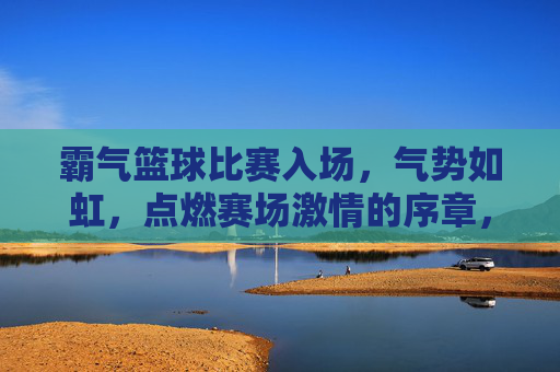 霸气篮球比赛入场，气势如虹，点燃赛场激情的序章，霸气篮球比赛入场，气势如虹，点燃赛场激情的序章