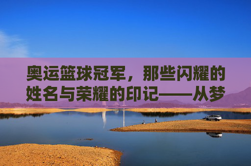 奥运篮球冠军,那些闪耀的姓名与荣耀的印记——从梦一队到现代传奇的金牌故事,奥运篮球冠军,那些闪耀的姓名与荣耀的印记——从梦一队到现代传奇的金牌故事