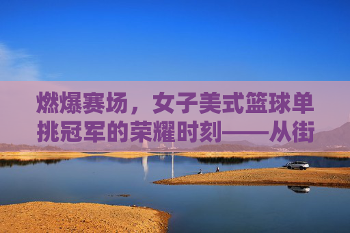 燃爆赛场，女子美式篮球单挑冠军的荣耀时刻——从街头到冠军的汗水与坚持，燃爆赛场，女子美式篮球单挑冠军的荣耀时刻——从街头到冠军的汗水与坚持