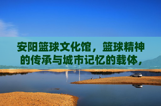 安阳篮球文化馆，篮球精神的传承与城市记忆的载体，安阳篮球文化馆，篮球精神的传承与城市记忆的载体