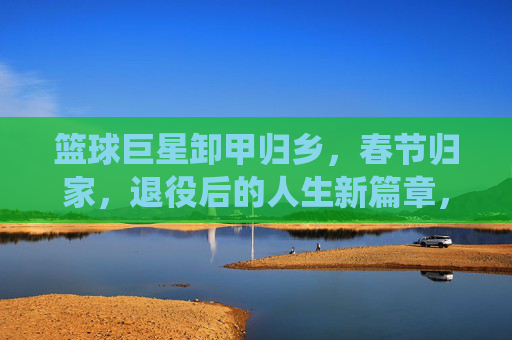 篮球巨星卸甲归乡,春节归家,退役后的人生新篇章,篮球巨星卸甲归乡,春节归家开启退役后人生新篇章