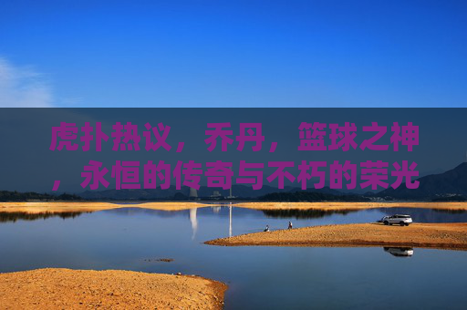 虎扑热议，乔丹，篮球之神，永恒的传奇与不朽的荣光——论其在篮球历史中的至高地位，虎扑热议，乔丹，篮球之神，永恒的传奇与不朽的荣光——论其在篮球历史中的至高地位